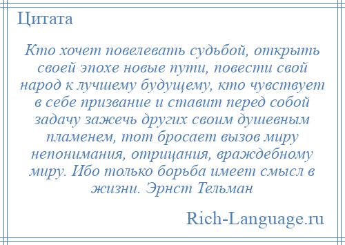 
    Кто хочет повелевать судьбой, открыть своей эпохе новые пути, повести свой народ к лучшему будущему, кто чувствует в себе призвание и ставит перед собой задачу зажечь других своим душевным пламенем, тот бросает вызов миру непонимания, отрицания, враждебному миру. Ибо только борьба имеет смысл в жизни. Эрнст Тельман