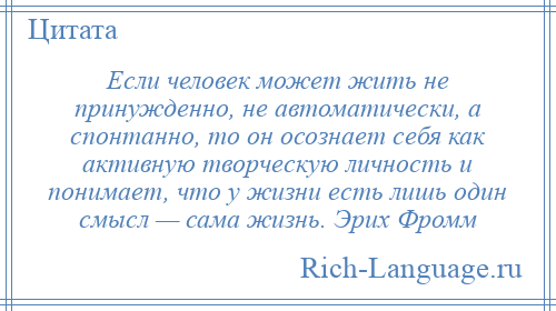 
    Если человек может жить не принужденно, не автоматически, а спонтанно, то он осознает себя как активную творческую личность и понимает, что у жизни есть лишь один смысл — сама жизнь. Эрих Фромм