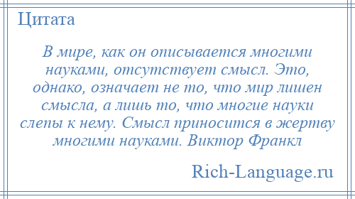 
    В мире, как он описывается многими науками, отсутствует смысл. Это, однако, означает не то, что мир лишен смысла, а лишь то, что многие науки слепы к нему. Смысл приносится в жертву многими науками. Виктор Франкл