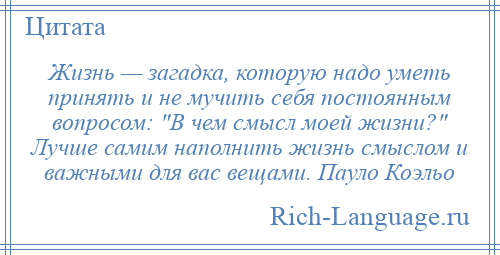 
    Жизнь — загадка, которую надо уметь принять и не мучить себя постоянным вопросом: В чем смысл моей жизни? Лучше самим наполнить жизнь смыслом и важными для вас вещами. Пауло Коэльо