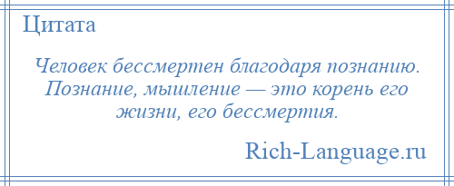 
    Человек бессмертен благодаря познанию. Познание, мышление — это корень его жизни, его бессмертия.