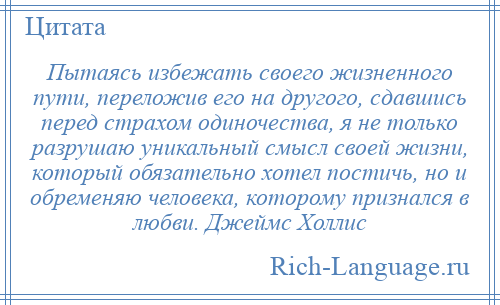 
    Пытаясь избежать своего жизненного пути, переложив его на другого, сдавшись перед страхом одиночества, я не только разрушаю уникальный смысл своей жизни, который обязательно хотел постичь, но и обременяю человека, которому признался в любви. Джеймс Холлис