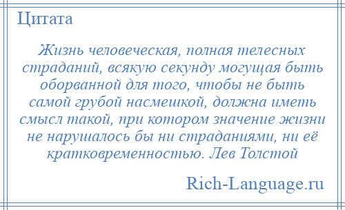 
    Жизнь человеческая, полная телесных страданий, всякую секунду могущая быть оборванной для того, чтобы не быть самой грубой насмешкой, должна иметь смысл такой, при котором значение жизни не нарушалось бы ни страданиями, ни её кратковременностью. Лев Толстой