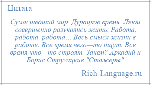 
    Сумасшедший мир. Дурацкое время. Люди совершенно разучились жить. Работа, работа, работа… Весь смысл жизни в работе. Все время чего—то ищут. Все время что—то строят. Зачем? Аркадий и Борис Стругацкие Стажеры 