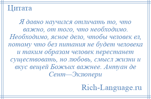 
    Я давно научился отличать то, что важно, от того, что необходимо. Необходимо, ясное дело, чтобы человек ел, потому что без питания не будет человека и таким образом человек перестанет существовать, но любовь, смысл жизни и вкус вещей Божьих важнее. Антуан де Сент—Экзюпери