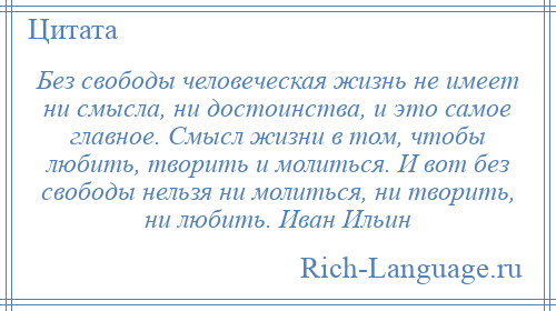 
    Без свободы человеческая жизнь не имеет ни смысла, ни достоинства, и это самое главное. Смысл жизни в том, чтобы любить, творить и молиться. И вот без свободы нельзя ни молиться, ни творить, ни любить. Иван Ильин