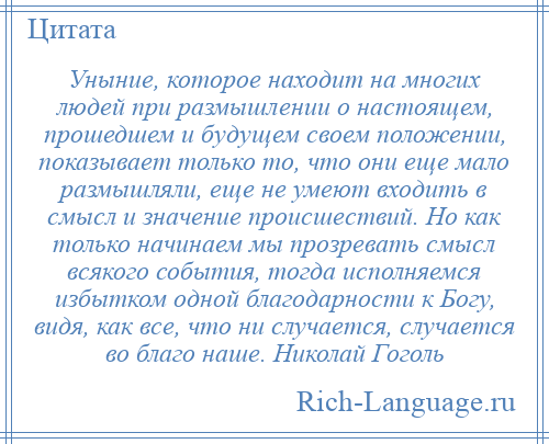 
    Уныние, которое находит на многих людей при размышлении о настоящем, прошедшем и будущем своем положении, показывает только то, что они еще мало размышляли, еще не умеют входить в смысл и значение происшествий. Но как только начинаем мы прозревать смысл всякого события, тогда исполняемся избытком одной благодарности к Богу, видя, как все, что ни случается, случается во благо наше. Николай Гоголь