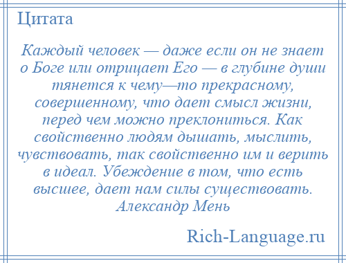 
    Каждый человек — даже если он не знает о Боге или отрицает Его — в глубине души тянется к чему—то прекрасному, совершенному, что дает смысл жизни, перед чем можно преклониться. Как свойственно людям дышать, мыслить, чувствовать, так свойственно им и верить в идеал. Убеждение в том, что есть высшее, дает нам силы существовать. Александр Мень