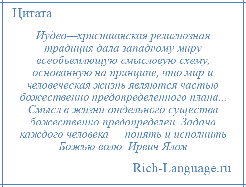 
    Иудео—христианская религиозная традиция дала западному миру всеобъемлющую смысловую схему, основанную на принципе, что мир и человеческая жизнь являются частью божественно предопределенного плана... Смысл в жизни отдельного существа божественно предопределен. Задача каждого человека — понять и исполнить Божью волю. Ирвин Ялом