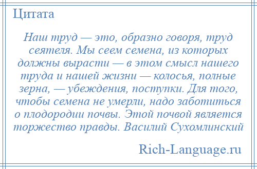 
    Наш труд — это, образно говоря, труд сеятеля. Мы сеем семена, из которых должны вырасти — в этом смысл нашего труда и нашей жизни — колосья, полные зерна, — убеждения, поступки. Для того, чтобы семена не умерли, надо заботиться о плодородии почвы. Этой почвой является торжество правды. Василий Сухомлинский