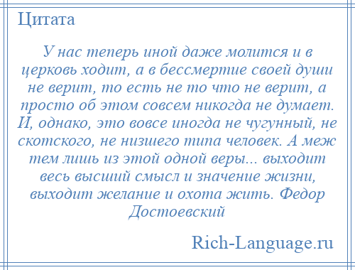 
    У нас теперь иной даже молится и в церковь ходит, а в бессмертие своей души не верит, то есть не то что не верит, а просто об этом совсем никогда не думает. И, однако, это вовсе иногда не чугунный, не скотского, не низшего типа человек. А меж тем лишь из этой одной веры... выходит весь высший смысл и значение жизни, выходит желание и охота жить. Федор Достоевский