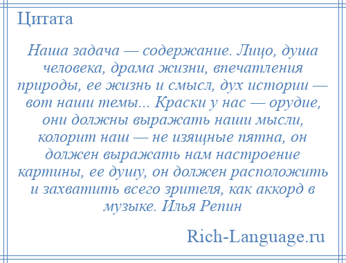 
    Наша задача — содержание. Лицо, душа человека, драма жизни, впечатления природы, ее жизнь и смысл, дух истории — вот наши темы... Краски у нас — орудие, они должны выражать наши мысли, колорит наш — не изящные пятна, он должен выражать нам настроение картины, ее душу, он должен расположить и захватить всего зрителя, как аккорд в музыке. Илья Репин