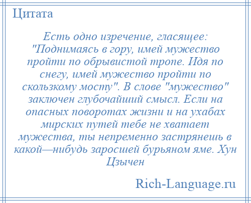 
    Есть одно изречение, гласящее: Поднимаясь в гору, имей мужество пройти по обрывистой тропе. Идя по снегу, имей мужество пройти по скользкому мосту . В слове мужество заключен глубочайший смысл. Если на опасных поворотах жизни и на ухабах мирских путей тебе не хватает мужества, ты непременно застрянешь в какой—нибудь заросшей бурьяном яме. Хун Цзычен