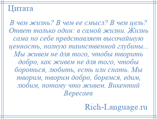 
    В чем жизнь? В чем ее смысл? В чем цель? Ответ только один: в самой жизни. Жизнь сама по себе представляет высочайшую ценность, полную таинственной глубины... Мы живем не для того, чтобы творить добро, как живем не для того, чтобы бороться, любить, есть или спать. Мы творим, творим добро, боремся, едим, любим, потому что живем. Викентий Вересаев