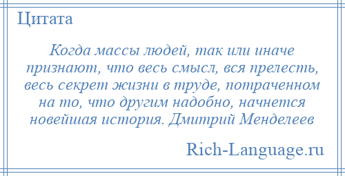 
    Когда массы людей, так или иначе признают, что весь смысл, вся прелесть, весь секрет жизни в труде, потраченном на то, что другим надобно, начнется новейшая история. Дмитрий Менделеев