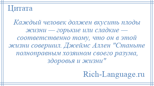 
    Каждый человек должен вкусить плоды жизни — горькие или сладкие — соответственно тому, что он в этой жизни совершил. Джеймс Аллен Станьте полноправным хозяином своего разума, здоровья и жизни 