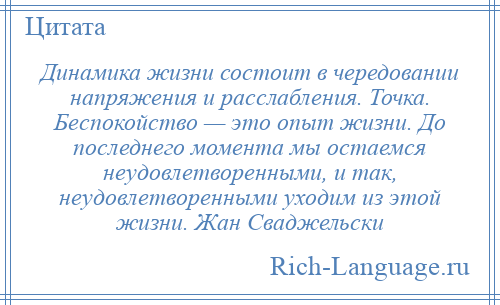 
    Динамика жизни состоит в чередовании напряжения и расслабления. Точка. Беспокойство — это опыт жизни. До последнего момента мы остаемся неудовлетворенными, и так, неудовлетворенными уходим из этой жизни. Жан Сваджельски