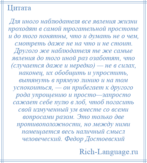 
    Для иного наблюдателя все явления жизни проходят в самой трогательной простоте и до того понятны, что и думать не о чем, смотреть даже не на что и не стоит. Другого же наблюдателя те же самые явления до того иной раз озаботят, что (случается даже и нередко) — не в силах, наконец, их обобщить и упростить, вытянуть в прямую линию и на том успокоиться, — он прибегает к другого рода упрощению и просто—запросто сажает себе пулю в лоб, чтоб погасить свой измученный ум вместе со всеми вопросами разом. Это только две противоположности, но между ними помещается весь наличный смысл человеческий. Федор Достоевский
