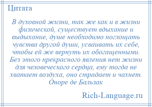 
    В духовной жизни, так же как и в жизни физической, существует вдыхание и выдыхание, душе необходимо поглощать чувства другой души, усваивать их себе, чтобы ей же вернуть их обогащенными. Без этого прекрасного явления нет жизни для человеческого сердца, ему тогда не хватает воздуха, оно страдает и чахнет. Оноре де Бальзак