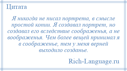 
    Я никогда не писал портрета, в смысле простой копии. Я создавал портрет, но создавал его вследствие соображенья, а не воображенья. Чем более вещей принимал я в соображенье, тем у меня верней выходило созданье.