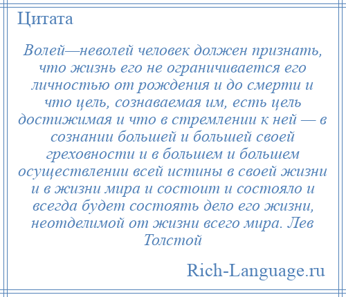 
    Волей—неволей человек должен признать, что жизнь его не ограничивается его личностью от рождения и до смерти и что цель, сознаваемая им, есть цель достижимая и что в стремлении к ней — в сознании большей и большей своей греховности и в большем и большем осуществлении всей истины в своей жизни и в жизни мира и состоит и состояло и всегда будет состоять дело его жизни, неотделимой от жизни всего мира. Лев Толстой