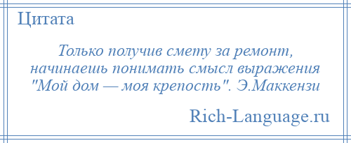 
    Только получив смету за ремонт, начинаешь понимать смысл выражения Мой дом — моя крепость . Э.Маккензи