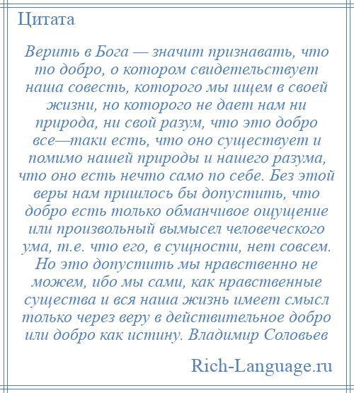 
    Верить в Бога — значит признавать, что то добро, о котором свидетельствует наша совесть, которого мы ищем в своей жизни, но которого не дает нам ни природа, ни свой разум, что это добро все—таки есть, что оно существует и помимо нашей природы и нашего разума, что оно есть нечто само по себе. Без этой веры нам пришлось бы допустить, что добро есть только обманчивое ощущение или произвольный вымысел человеческого ума, т.е. что его, в сущности, нет совсем. Но это допустить мы нравственно не можем, ибо мы сами, как нравственные существа и вся наша жизнь имеет смысл только через веру в действительное добро или добро как истину. Владимир Соловьев