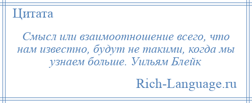 
    Смысл или взаимоотношение всего, что нам известно, будут не такими, когда мы узнаем больше. Уильям Блейк