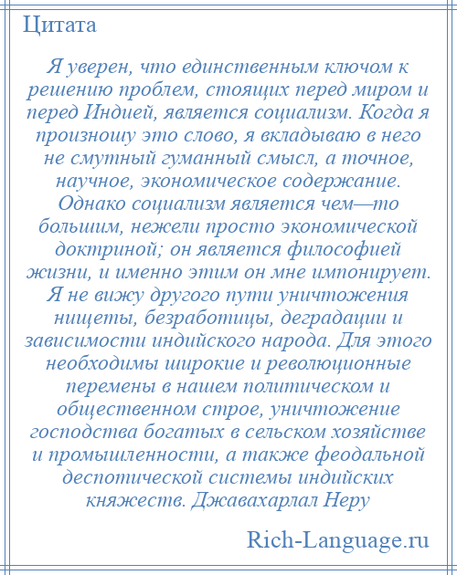 
    Я уверен, что единственным ключом к решению проблем, стоящих перед миром и перед Индией, является социализм. Когда я произношу это слово, я вкладываю в него не смутный гуманный смысл, а точное, научное, экономическое содержание. Однако социализм является чем—то большим, нежели просто экономической доктриной; он является философией жизни, и именно этим он мне импонирует. Я не вижу другого пути уничтожения нищеты, безработицы, деградации и зависимости индийского народа. Для этого необходимы широкие и революционные перемены в нашем политическом и общественном строе, уничтожение господства богатых в сельском хозяйстве и промышленности, а также феодальной деспотической системы индийских княжеств. Джавахарлал Неру