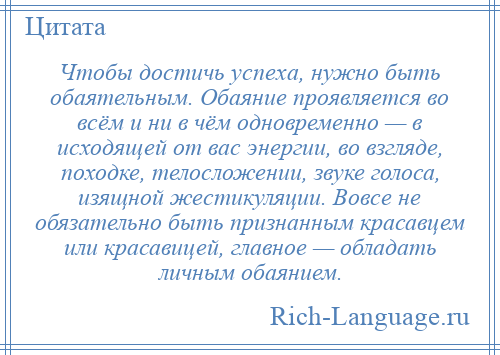 
    Чтобы достичь успеха, нужно быть обаятельным. Обаяние проявляется во всём и ни в чём одновременно — в исходящей от вас энергии, во взгляде, походке, телосложении, звуке голоса, изящной жестикуляции. Вовсе не обязательно быть признанным красавцем или красавицей, главное — обладать личным обаянием.