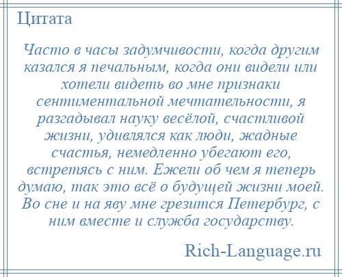 
    Часто в часы задумчивости, когда другим казался я печальным, когда они видели или хотели видеть во мне признаки сентиментальной мечтательности, я разгадывал науку весёлой, счастливой жизни, удивлялся как люди, жадные счастья, немедленно убегают его, встретясь с ним. Ежели об чем я теперь думаю, так это всё о будущей жизни моей. Во сне и на яву мне грезится Петербург, с ним вместе и служба государству.