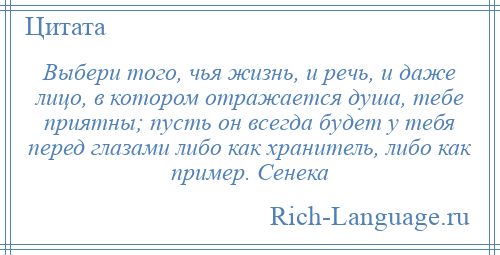 
    Выбери того, чья жизнь, и речь, и даже лицо, в котором отражается душа, тебе приятны; пусть он всегда будет у тебя перед глазами либо как хранитель, либо как пример. Сенека