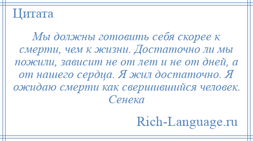 
    Мы должны готовить себя скорее к смерти, чем к жизни. Достаточно ли мы пожили, зависит не от лет и не от дней, а от нашего сердца. Я жил достаточно. Я ожидаю смерти как свершившийся человек. Сенека