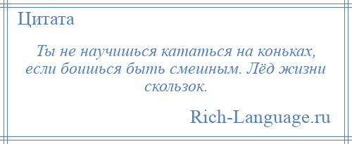 
    Ты не научишься кататься на коньках, если боишься быть смешным. Лёд жизни скользок.