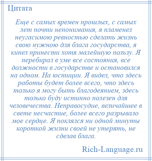 
    Еще с самых времен прошлых, с самых лет почти непонимания, я пламенел неугасимою ревностью сделать жизнь свою нужною для блага государства, я кипел принести хотя малейшую пользу. Я перебирал в уме все состояния, все должности в государстве и остановился на одном. На юстиции. Я видел, что здесь работы будет более всего, что здесь только я могу быть благодеянием, здесь только буду истинно полезен для человечества. Неправосудие, величайшее в свете несчастие, более всего разрывало мое сердце. Я поклялся ни одной минуты короткой жизни своей не утерять, не сделав блага.