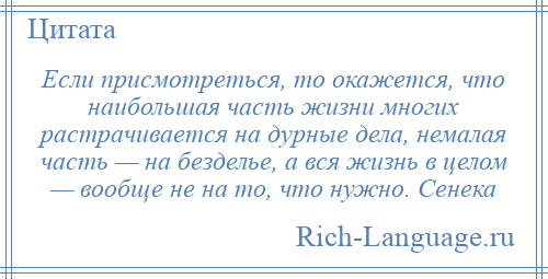 
    Если присмотреться, то окажется, что наибольшая часть жизни многих растрачивается на дурные дела, немалая часть — на безделье, а вся жизнь в целом — вообще не на то, что нужно. Сенека