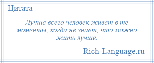 
    Лучше всего человек живет в те моменты, когда не знает, что можно жить лучше.