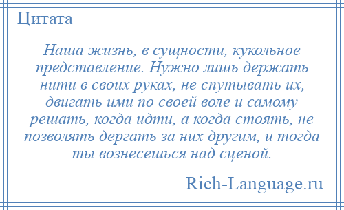 
    Наша жизнь, в сущности, кукольное представление. Нужно лишь держать нити в своих руках, не спутывать их, двигать ими по своей воле и самому решать, когда идти, а когда стоять, не позволять дергать за них другим, и тогда ты вознесешься над сценой.