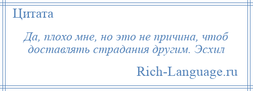 
    Да, плохо мне, но это не причина, чтоб доставлять страдания другим. Эсхил