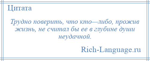
    Трудно поверить, что кто—либо, прожив жизнь, не считал бы ее в глубине души неудачной.