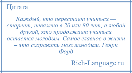 
    Каждый, кто перестает учиться — стареет, неважно в 20 или 80 лет, а любой другой, кто продолжает учиться остается молодым. Самое главное в жизни – это сохранить мозг молодым. Генри Форд