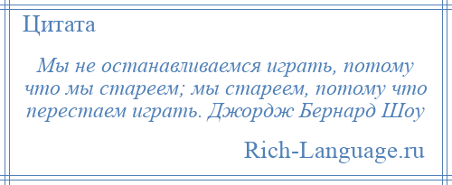 
    Мы не останавливаемся играть, потому что мы стареем; мы стареем, потому что перестаем играть. Джордж Бернард Шоу