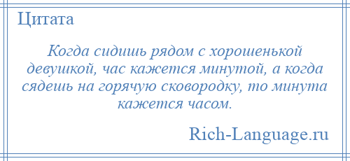 
    Когда сидишь рядом с хорошенькой девушкой, час кажется минутой, а когда сядешь на горячую сковородку, то минута кажется часом.