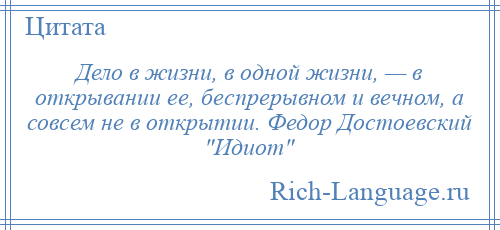 
    Дело в жизни, в одной жизни, — в открывании ее, беспрерывном и вечном, а совсем не в открытии. Федор Достоевский Идиот 