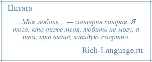 
    …Моя любовь… — материя хитрая. Я того, кто ниже меня, любить не могу, а тем, кто выше, завидую смертно.