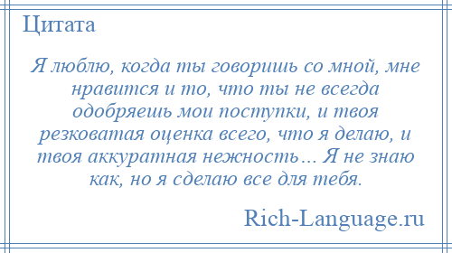 
    Я люблю, когда ты говоришь со мной, мне нравится и то, что ты не всегда одобряешь мои поступки, и твоя резковатая оценка всего, что я делаю, и твоя аккуратная нежность… Я не знаю как, но я сделаю все для тебя.