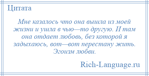 
    Мне казалось что она вышла из моей жизни и ушла в чью—то другую. И там она отдает любовь, без которой я задыхаюсь, вот—вот перестану жить. Эгоизм любви.