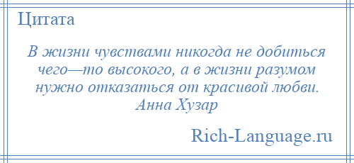 
    В жизни чувствами никогда не добиться чего—то высокого, а в жизни разумом нужно отказаться от красивой любви. Анна Хузар