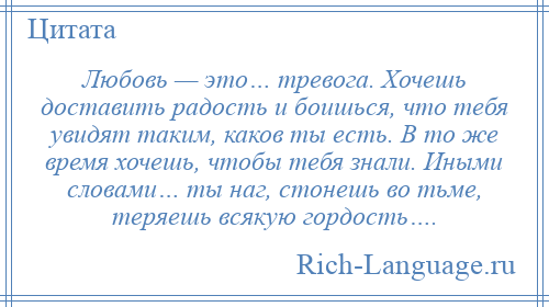 
    Любовь — это… тревога. Хочешь доставить радость и боишься, что тебя увидят таким, каков ты есть. В то же время хочешь, чтобы тебя знали. Иными словами… ты наг, стонешь во тьме, теряешь всякую гордость….