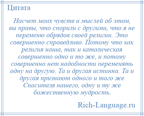 
    Насчет моих чувств и мыслей об этом, вы правы, что спорили с другими, что я не переменю обрядов своей религии. Это совершенно справедливо. Потому что как религия наша, так и католическая совершенно одно и то же, и потому совершенно нет надобности переменять одну на другую. Та и другая истинна. Та и другая признают одного и того же Спасителя нашего, одну и ту же божественную мудрость.